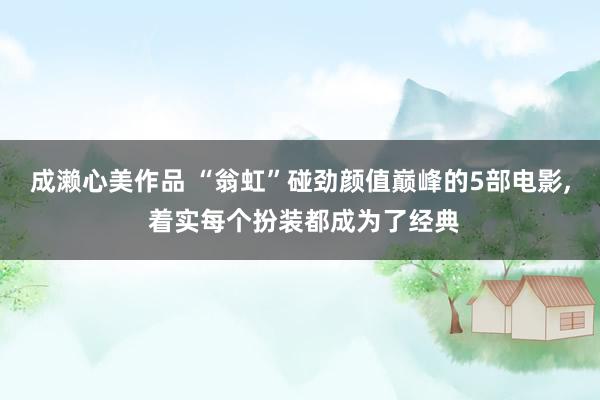 成濑心美作品 “翁虹”碰劲颜值巅峰的5部电影, 着实每个扮装都成为了经典