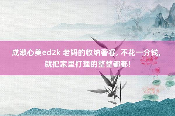 成濑心美ed2k 老妈的收纳奢睿， 不花一分钱， 就把家里打理的整整都都!