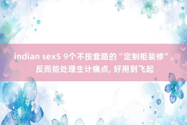 indian sex5 9个不按套路的“定制柜装修”, 反而能处理生计痛点, 好用到飞起