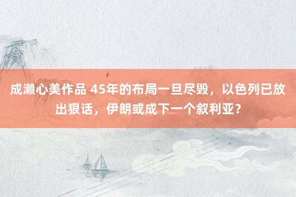 成濑心美作品 45年的布局一旦尽毁，以色列已放出狠话，伊朗或成下一个叙利亚？