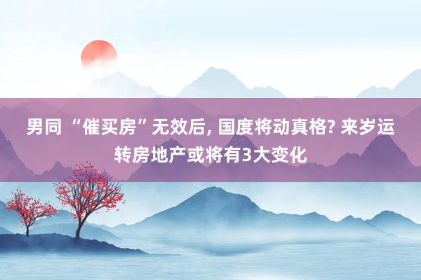 男同 “催买房”无效后， 国度将动真格? 来岁运转房地产或将有3大变化