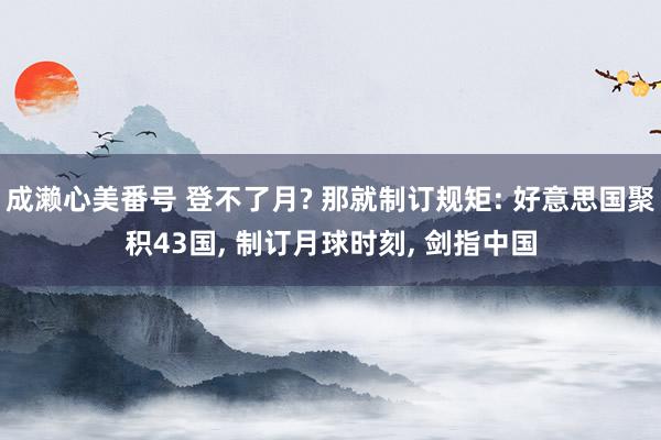 成濑心美番号 登不了月? 那就制订规矩: 好意思国聚积43国, 制订月球时刻, 剑指中国