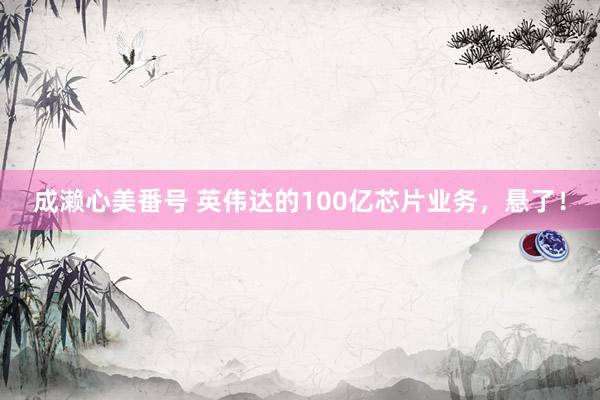 成濑心美番号 英伟达的100亿芯片业务，悬了！