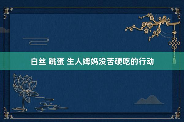 白丝 跳蛋 生人姆妈没苦硬吃的行动