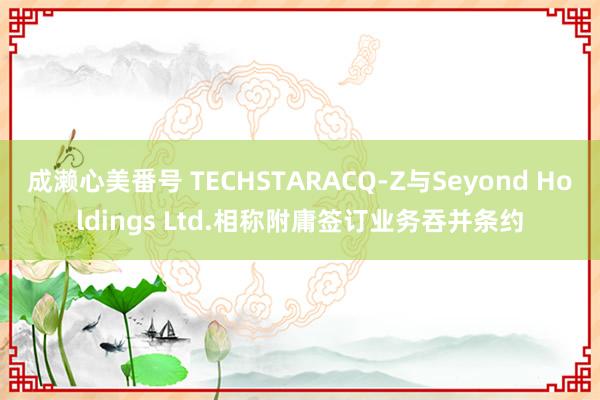成濑心美番号 TECHSTARACQ-Z与Seyond Holdings Ltd.相称附庸签订业务吞并条约