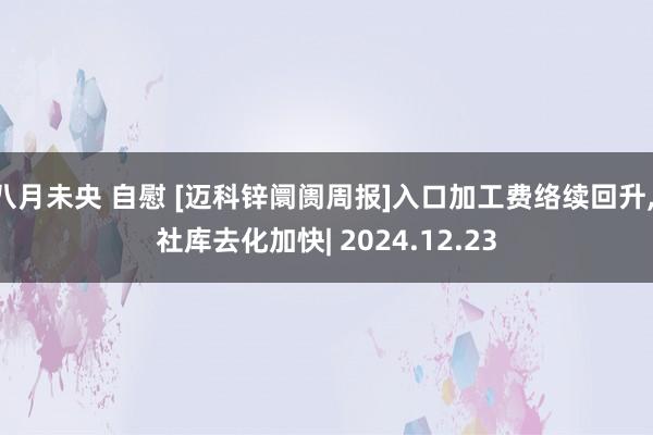 八月未央 自慰 [迈科锌阛阓周报]入口加工费络续回升, 社库去化加快| 2024.12.23