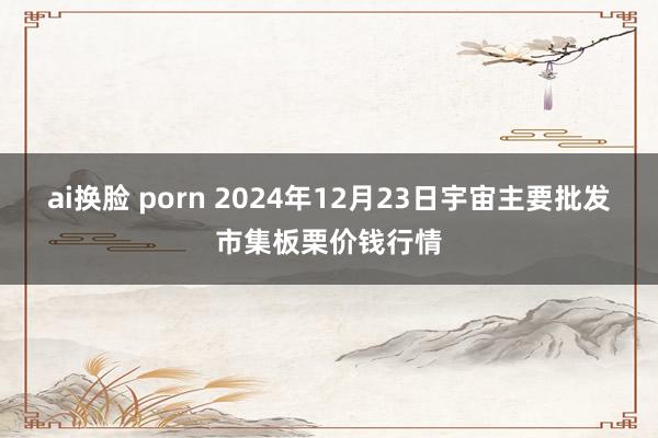 ai换脸 porn 2024年12月23日宇宙主要批发市集板栗价钱行情