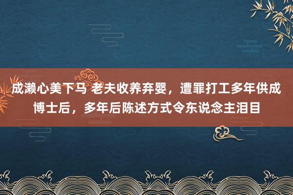 成濑心美下马 老夫收养弃婴，遭罪打工多年供成博士后，多年后陈述方式令东说念主泪目