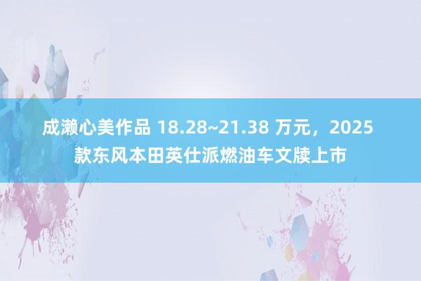 成濑心美作品 18.28~21.38 万元，2025 款东风本田英仕派燃油车文牍上市