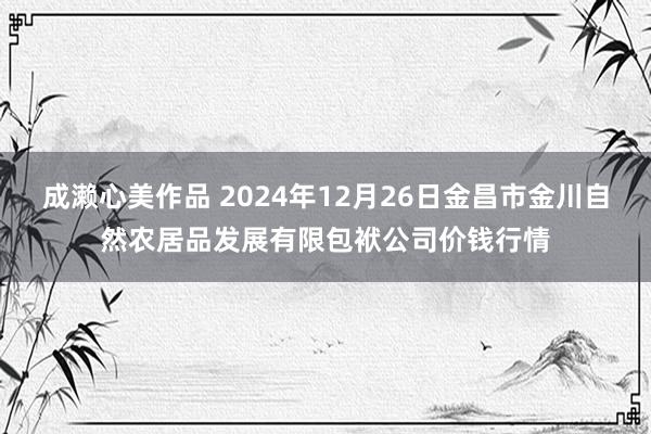 成濑心美作品 2024年12月26日金昌市金川自然农居品发展有限包袱公司价钱行情