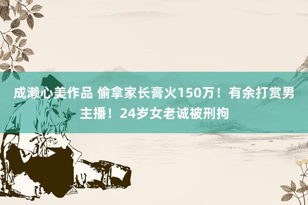 成濑心美作品 偷拿家长膏火150万！有余打赏男主播！24岁女老诚被刑拘