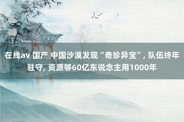 在线av 国产 中国沙漠发现“奇珍异宝”, 队伍终年驻守, 资源够60亿东说念主用1000年