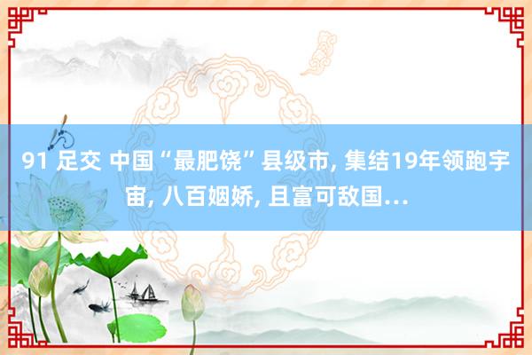 91 足交 中国“最肥饶”县级市, 集结19年领跑宇宙, 八百姻娇, 且富可敌国…