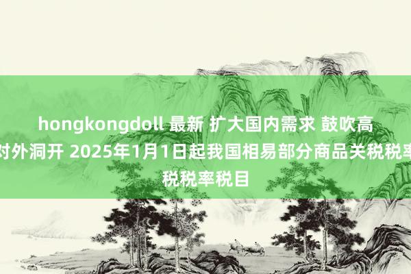 hongkongdoll 最新 扩大国内需求 鼓吹高水平对外洞开 2025年1月1日起我国相易部分商品关税税率税目