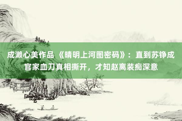 成濑心美作品 《晴明上河图密码》：直到苏铮成官家血刀真相撕开，才知赵离装痴深意
