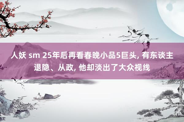 人妖 sm 25年后再看春晚小品5巨头, 有东谈主退隐、从政, 他却淡出了大众视线