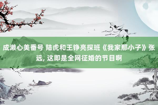 成濑心美番号 陆虎和王铮亮探班《我家那小子》张远, 这即是全网征婚的节目啊