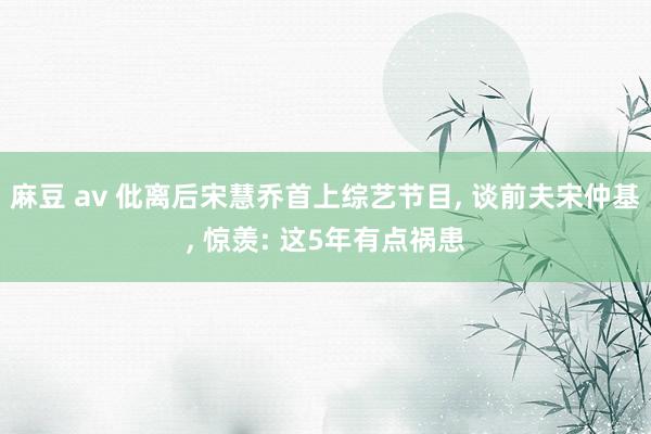 麻豆 av 仳离后宋慧乔首上综艺节目, 谈前夫宋仲基, 惊羡: 这5年有点祸患