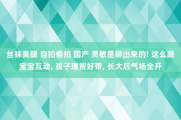 丝袜美腿 自拍偷拍 国产 灵敏是聊出来的! 这么跟宝宝互动, 孩子理智好带, 长大后气场全开