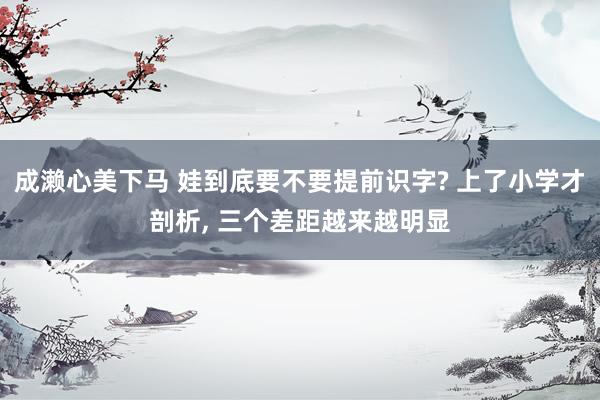 成濑心美下马 娃到底要不要提前识字? 上了小学才剖析, 三个差距越来越明显