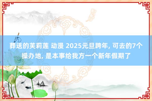 葬送的芙莉莲 动漫 2025元旦跨年, 可去的7个操办地, 是本事给我方一个新年假期了