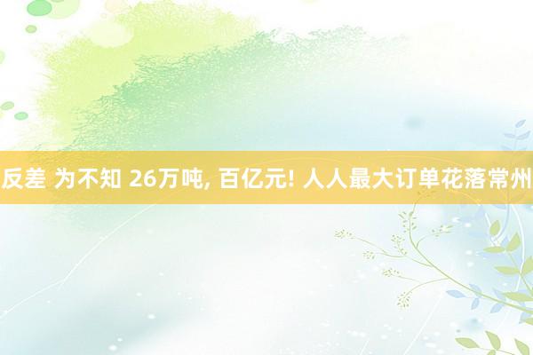 反差 为不知 26万吨, 百亿元! 人人最大订单花落常州
