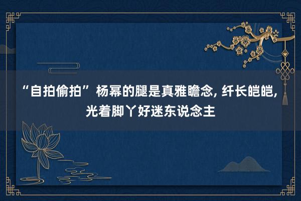 “自拍偷拍” 杨幂的腿是真雅瞻念, 纤长皑皑, 光着脚丫好迷东说念主
