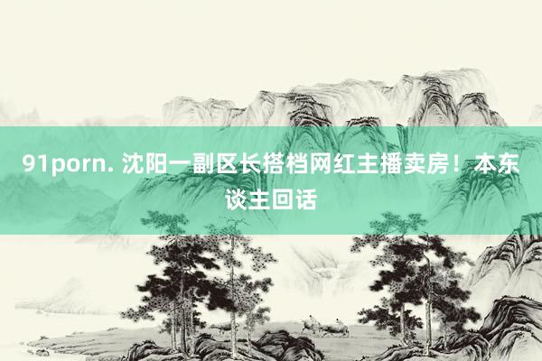 91porn. 沈阳一副区长搭档网红主播卖房！本东谈主回话