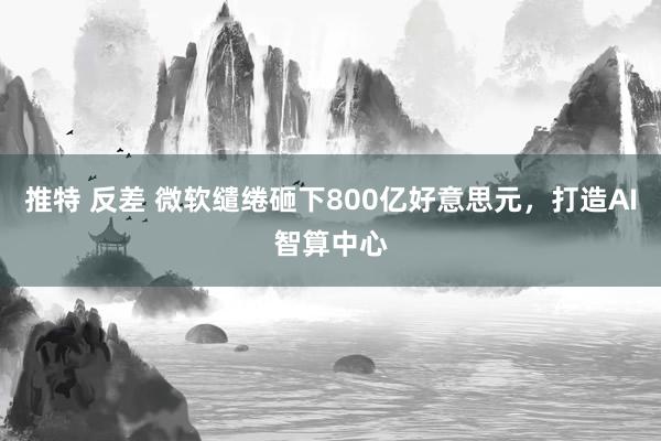推特 反差 微软缱绻砸下800亿好意思元，打造AI智算中心