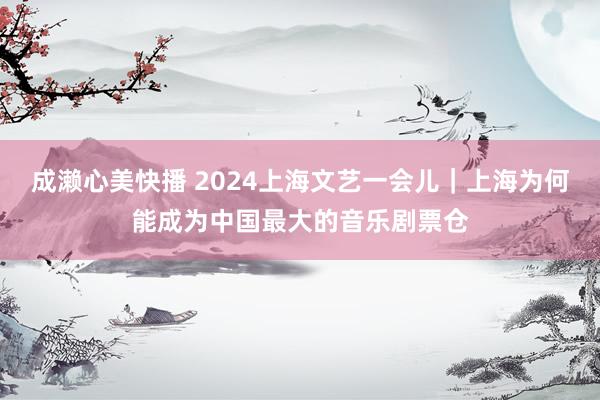 成濑心美快播 2024上海文艺一会儿｜上海为何能成为中国最大的音乐剧票仓