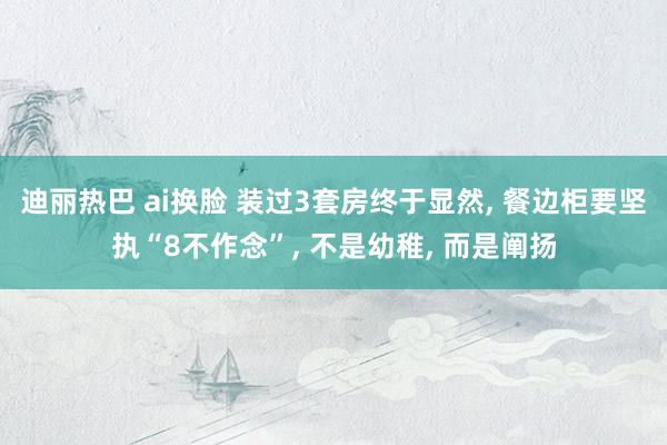迪丽热巴 ai换脸 装过3套房终于显然, 餐边柜要坚执“8不作念”, 不是幼稚, 而是阐扬