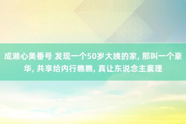 成濑心美番号 发现一个50岁大姨的家, 那叫一个豪华, 共享给内行瞧瞧, 真让东说念主襄理