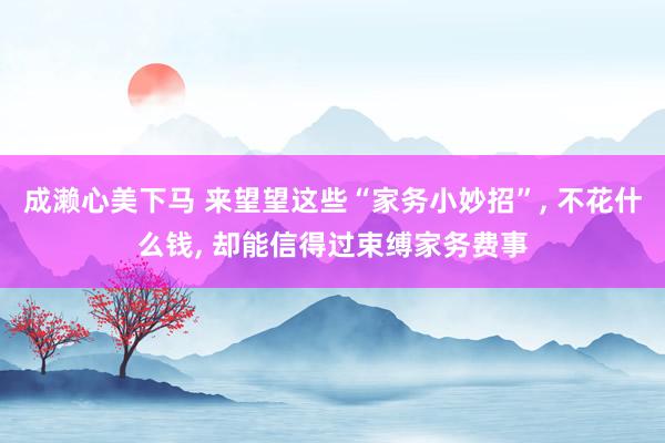 成濑心美下马 来望望这些“家务小妙招”, 不花什么钱, 却能信得过束缚家务费事