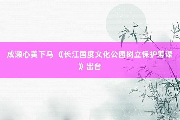 成濑心美下马 《长江国度文化公园树立保护筹谋》出台