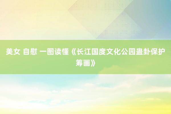 美女 自慰 一图读懂《长江国度文化公园蛊卦保护筹画》
