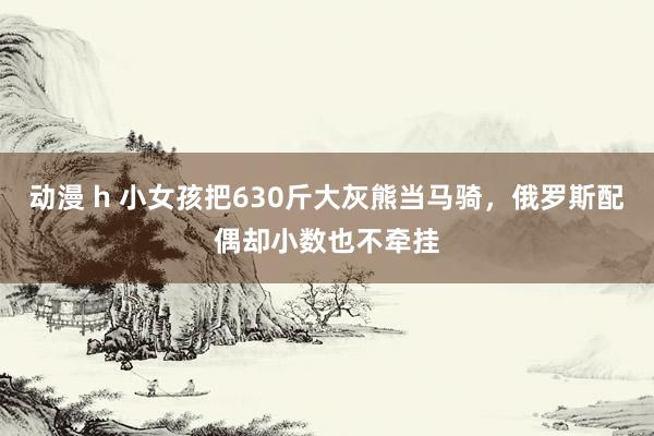 动漫 h 小女孩把630斤大灰熊当马骑，俄罗斯配偶却小数也不牵挂