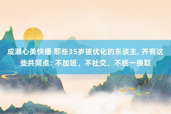 成濑心美快播 那些35岁被优化的东谈主, 齐有这些共同点: 不加班、不社交、不统一换取