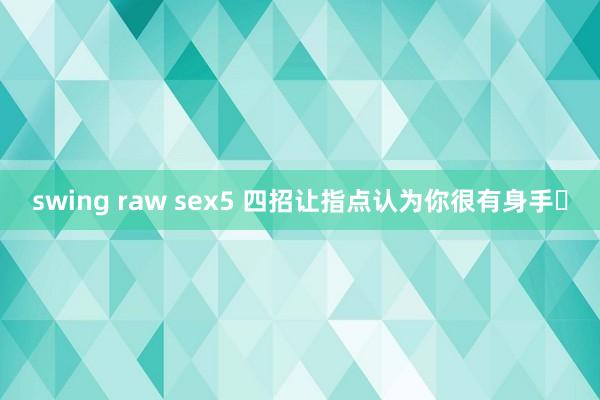 swing raw sex5 四招让指点认为你很有身手❗