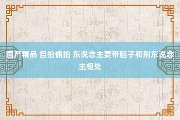 国产精品 自拍偷拍 东说念主要带脑子和别东说念主相处