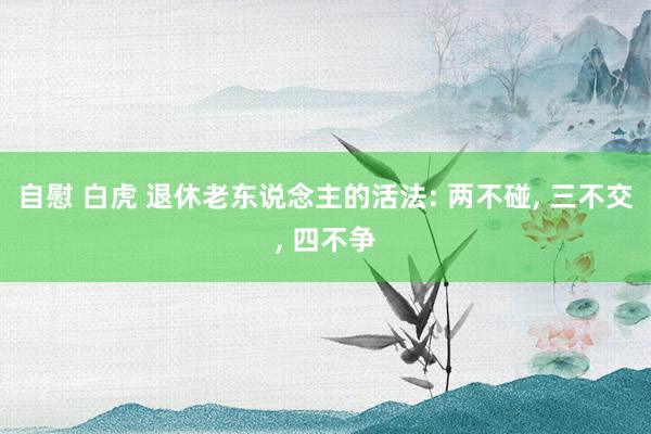 自慰 白虎 退休老东说念主的活法: 两不碰, 三不交, 四不争