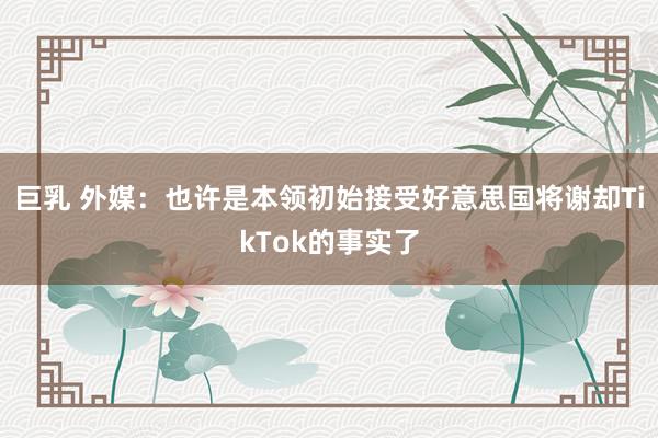 巨乳 外媒：也许是本领初始接受好意思国将谢却TikTok的事实了