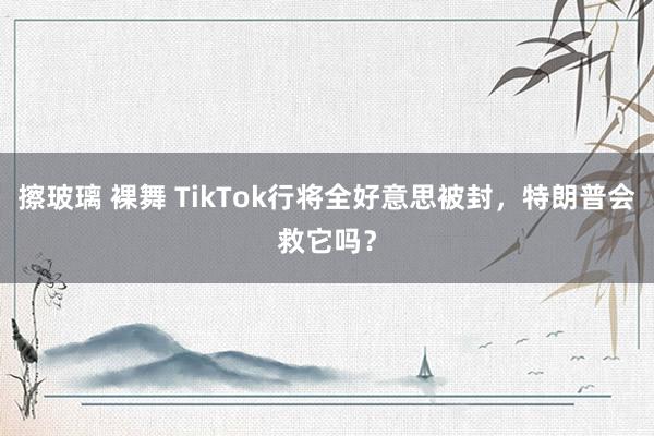 擦玻璃 裸舞 TikTok行将全好意思被封，特朗普会救它吗？