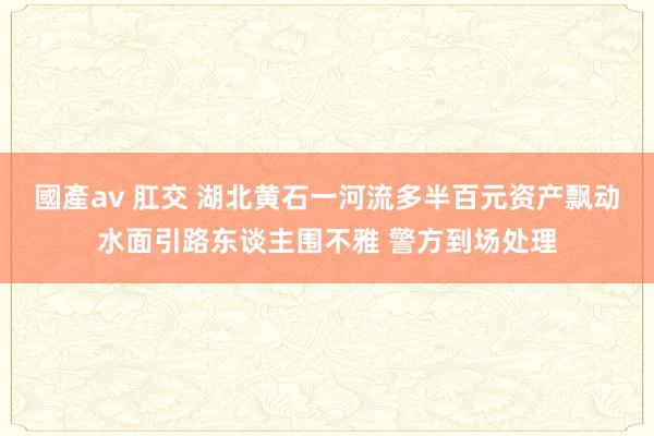 國產av 肛交 湖北黄石一河流多半百元资产飘动水面引路东谈主围不雅 警方到场处理