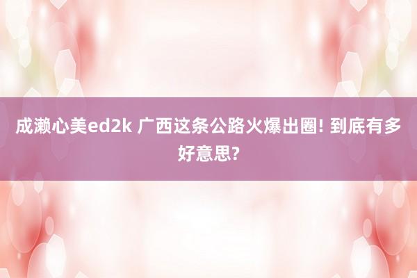 成濑心美ed2k 广西这条公路火爆出圈! 到底有多好意思?