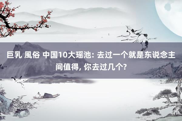 巨乳 風俗 中国10大瑶池: 去过一个就是东说念主间值得, 你去过几个?