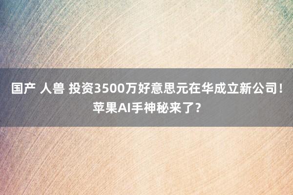 国产 人兽 投资3500万好意思元在华成立新公司！苹果AI手神秘来了？