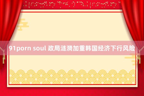 91porn soul 政局涟漪加重韩国经济下行风险