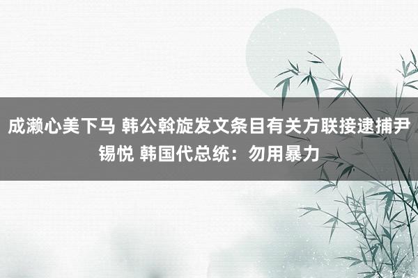 成濑心美下马 韩公斡旋发文条目有关方联接逮捕尹锡悦 韩国代总统：勿用暴力