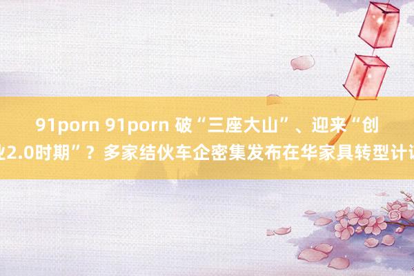 91porn 91porn 破“三座大山”、迎来“创业2.0时期”？多家结伙车企密集发布在华家具转型计谋
