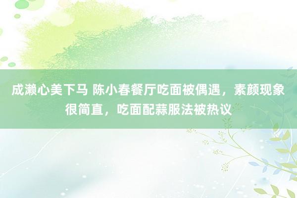 成濑心美下马 陈小春餐厅吃面被偶遇，素颜现象很简直，吃面配蒜服法被热议